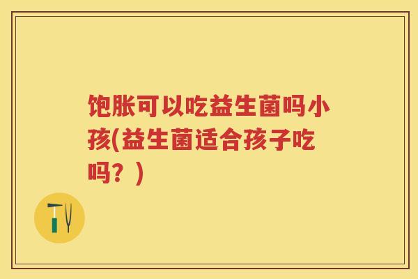饱胀可以吃益生菌吗小孩(益生菌适合孩子吃吗?) 饱胀可以吃益生菌吗小孩(益生菌适合孩子吃吗?)