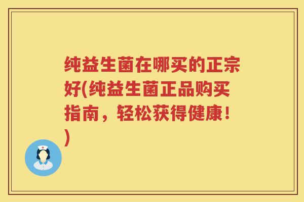 纯益生菌在哪买的正宗好(纯益生菌正品购买指南,轻松获得健康!) 纯益生菌在哪买的正宗好(纯益生菌正品购买指南,轻松获得健康!)