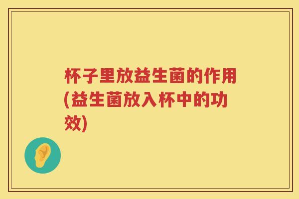 杯子里放益生菌的作用(益生菌放入杯中的功效) 杯子里放益生菌的作用(益生菌放入杯中的功效)
