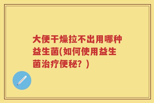 大便干燥拉不出用哪种益生菌(如何使用益生菌？)