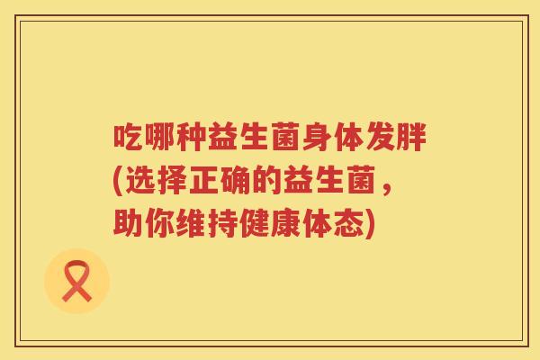 吃哪种益生菌身体发胖(选择正确的益生菌,助你维持健康体态) 吃哪种益生菌身体发胖(选择正确的益生菌,助你维持健康体态)