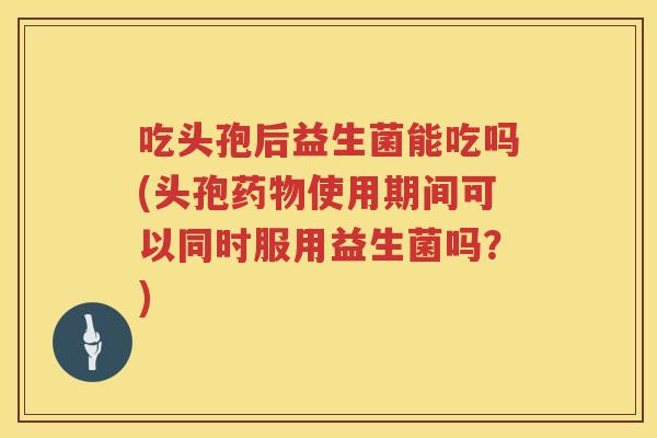 吃头孢后益生菌能吃吗(头孢使用期间可以同时服用益生菌吗?) 吃头孢后益生菌能吃吗(头孢使用期间可以同时服用益生菌吗?)