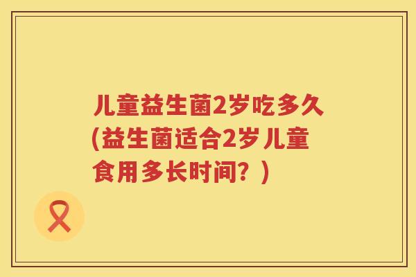 儿童益生菌2岁吃多久(益生菌适合2岁儿童食用多长时间?) 儿童益生菌2岁吃多久(益生菌适合2岁儿童食用多长时间?)