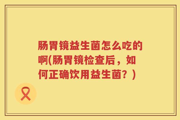 肠胃镜益生菌怎么吃的啊(肠胃镜检查后，如何正确饮用益生菌？)