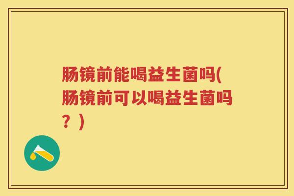 肠镜前能喝益生菌吗(肠镜前可以喝益生菌吗？)