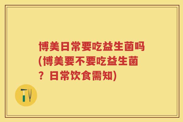 博美日常要吃益生菌吗(博美要不要吃益生菌?日常饮食需知) 博美日常要吃益生菌吗(博美要不要吃益生菌?日常饮食需知)