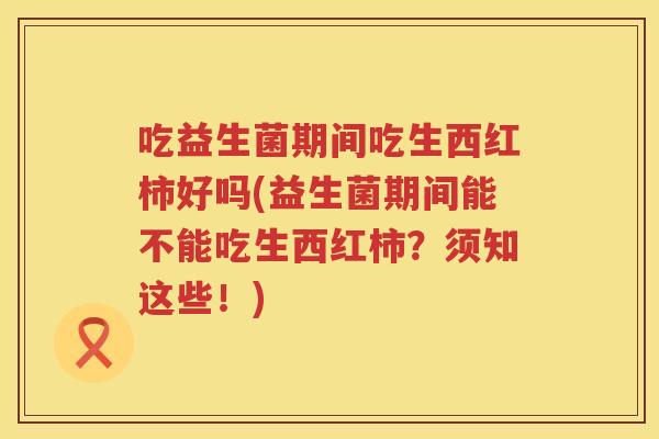 吃益生菌期间吃生西红柿好吗(益生菌期间能不能吃生西红柿?须知这些!) 吃益生菌期间吃生西红柿好吗(益生菌期间能不能吃生西红柿?须知这些!)