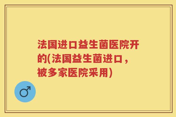 法国进口益生菌医院开的(法国益生菌进口，被多家医院采用)
