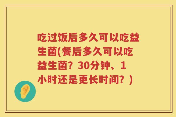 吃过饭后多久可以吃益生菌(餐后多久可以吃益生菌?30分钟、1小时还是更长时间?) 吃过饭后多久可以吃益生菌(餐后多久可以吃益生菌?30分钟、1小时还是更长时间?)