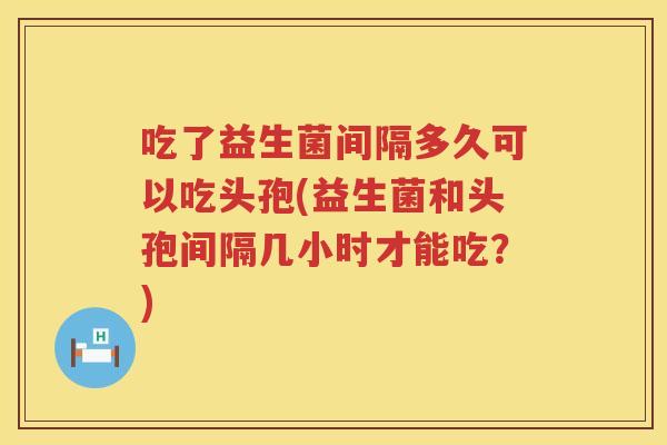 吃了益生菌间隔多久可以吃头孢(益生菌和头孢间隔几小时才能吃?) 吃了益生菌间隔多久可以吃头孢(益生菌和头孢间隔几小时才能吃?)