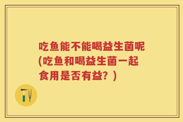 吃鱼能不能喝益生菌呢(吃鱼和喝益生菌一起食用是否有益?) 吃鱼能不能喝益生菌呢(吃鱼和喝益生菌一起食用是否有益?)