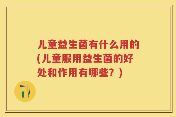 儿童益生菌有什么用的(儿童服用益生菌的好处和作用有哪些?) 儿童益生菌有什么用的(儿童服用益生菌的好处和作用有哪些?)