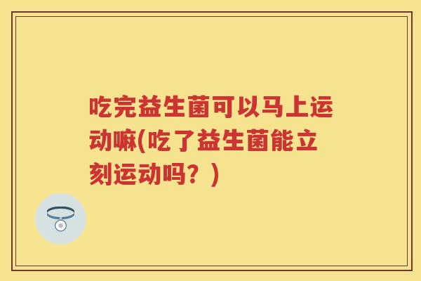 吃完益生菌可以马上运动嘛(吃了益生菌能立刻运动吗?) 吃完益生菌可以马上运动嘛(吃了益生菌能立刻运动吗?)