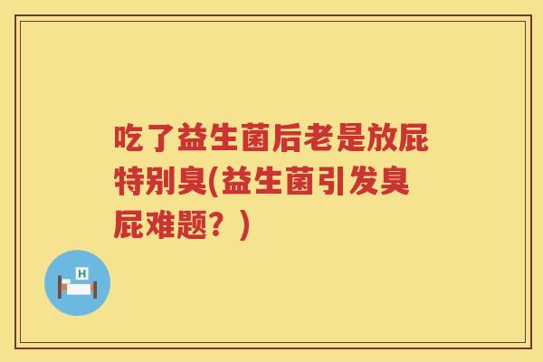 吃了益生菌后老是放屁特别臭(益生菌引发臭屁难题?) 吃了益生菌后老是放屁特别臭(益生菌引发臭屁难题?)