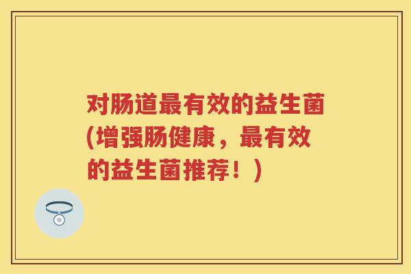 对肠道有效的益生菌(增强肠健康,有效的益生菌推荐!) 对肠道有效的益生菌(增强肠健康,有效的益生菌推荐!)