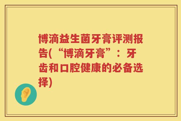 博滴益生菌牙膏评测报告(“博滴牙膏”:牙齿和口腔健康的必备选择) 博滴益生菌牙膏评测报告(“博滴牙膏”:牙齿和口腔健康的必备选择)