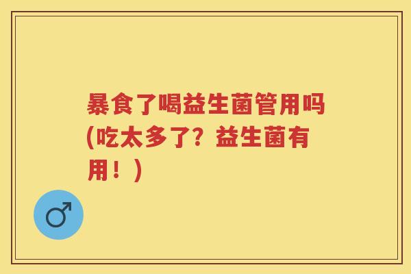暴食了喝益生菌管用吗(吃太多了?益生菌有用!) 暴食了喝益生菌管用吗(吃太多了?益生菌有用!)