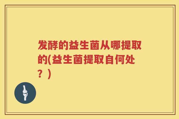 发酵的益生菌从哪提取的(益生菌提取自何处?) 发酵的益生菌从哪提取的(益生菌提取自何处?)