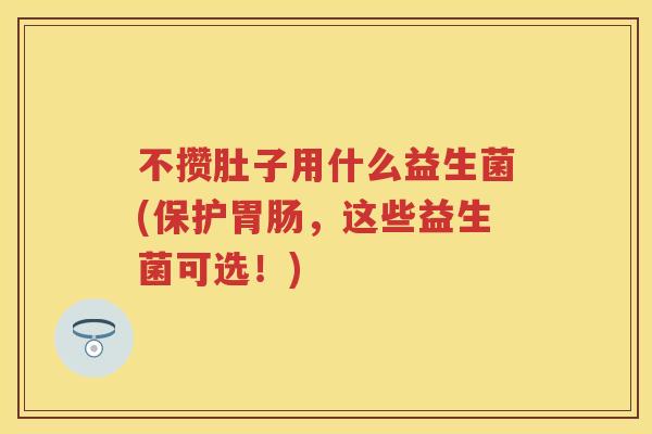 不攒肚子用什么益生菌(保护，这些益生菌可选！)