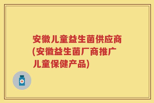 安徽儿童益生菌供应商(安徽益生菌厂商推广儿童保健产品) 安徽儿童益生菌供应商(安徽益生菌厂商推广儿童保健产品)