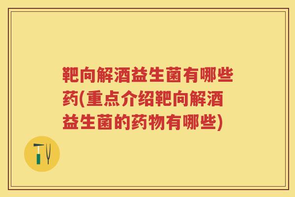 靶向解酒益生菌有哪些药(重点介绍靶向解酒益生菌的有哪些)