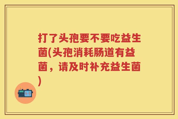 打了头孢要不要吃益生菌(头孢消耗肠道有益菌,请及时补充益生菌) 打了头孢要不要吃益生菌(头孢消耗肠道有益菌,请及时补充益生菌)