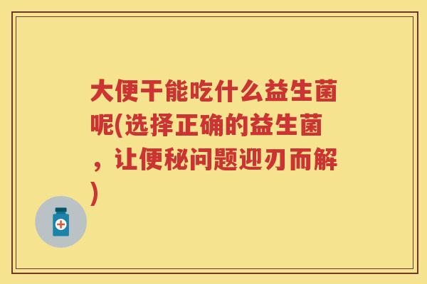 大便干能吃什么益生菌呢(选择正确的益生菌,让问题迎刃而解) 大便干能吃什么益生菌呢(选择正确的益生菌,让问题迎刃而解)