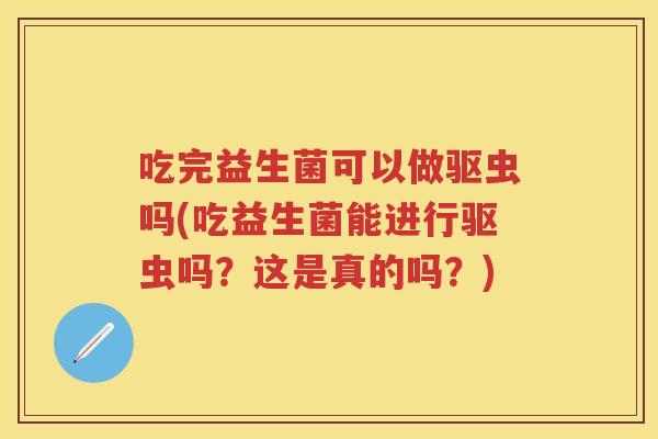 吃完益生菌可以做驱虫吗(吃益生菌能进行驱虫吗？这是真的吗？)