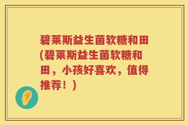 碧莱斯益生菌软糖和田(碧莱斯益生菌软糖和田,小孩好喜欢,值得推荐!) 碧莱斯益生菌软糖和田(碧莱斯益生菌软糖和田,小孩好喜欢,值得推荐!)