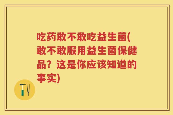 吃药敢不敢吃益生菌(敢不敢服用益生菌保健品?这是你应该知道的事实) 吃药敢不敢吃益生菌(敢不敢服用益生菌保健品?这是你应该知道的事实)