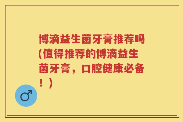 博滴益生菌牙膏推荐吗(值得推荐的博滴益生菌牙膏,口腔健康必备!) 博滴益生菌牙膏推荐吗(值得推荐的博滴益生菌牙膏,口腔健康必备!)
