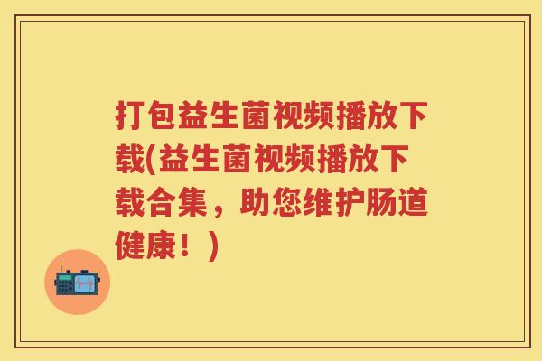 打包益生菌视频播放下载(益生菌视频播放下载合集，助您维护肠道健康！)