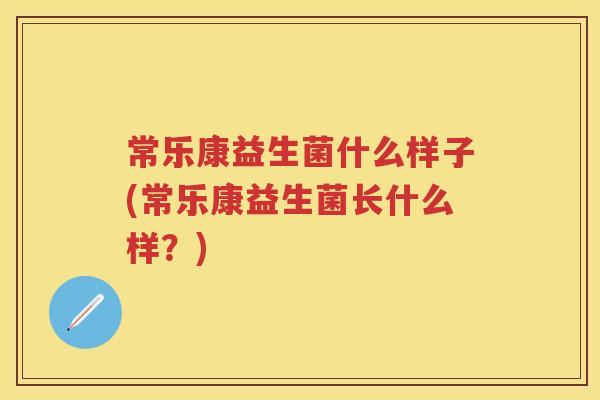 常乐康益生菌什么样子(常乐康益生菌长什么样?) 常乐康益生菌什么样子(常乐康益生菌长什么样?)