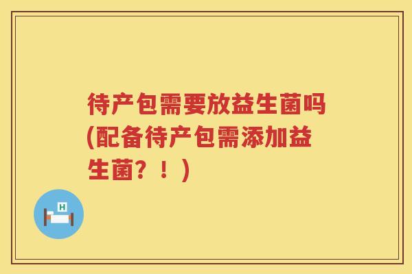待产包需要放益生菌吗(配备待产包需添加益生菌？！)