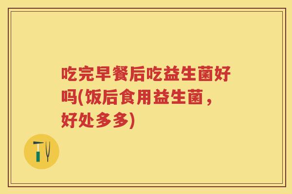 吃完早餐后吃益生菌好吗(饭后食用益生菌,好处多多) 吃完早餐后吃益生菌好吗(饭后食用益生菌,好处多多)