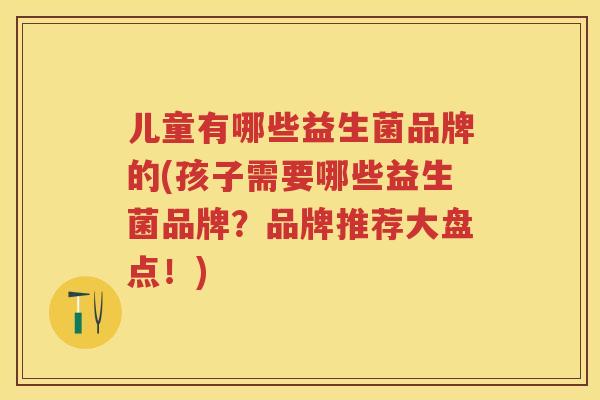 儿童有哪些益生菌品牌的(孩子需要哪些益生菌品牌?品牌推荐大盘点!) 儿童有哪些益生菌品牌的(孩子需要哪些益生菌品牌?品牌推荐大盘点!)