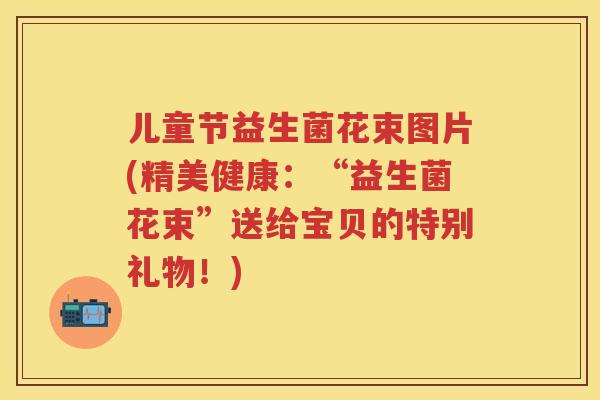 儿童节益生菌花束图片(精美健康:“益生菌花束”送给宝贝的特别礼物!) 儿童节益生菌花束图片(精美健康:“益生菌花束”送给宝贝的特别礼物!)