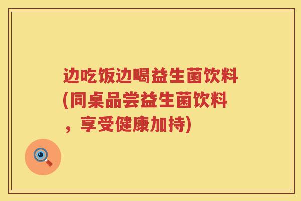 边吃饭边喝益生菌饮料(同桌品尝益生菌饮料,享受健康加持) 边吃饭边喝益生菌饮料(同桌品尝益生菌饮料,享受健康加持)