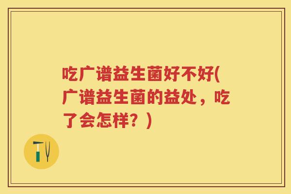 吃广谱益生菌好不好(广谱益生菌的益处，吃了会怎样？)