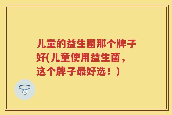 儿童的益生菌那个牌子好(儿童使用益生菌,这个牌子好选!) 儿童的益生菌那个牌子好(儿童使用益生菌,这个牌子好选!)