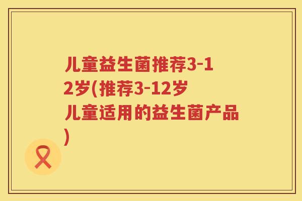 儿童益生菌推荐3-12岁(推荐3-12岁儿童适用的益生菌产品) 儿童益生菌推荐3-12岁(推荐3-12岁儿童适用的益生菌产品)