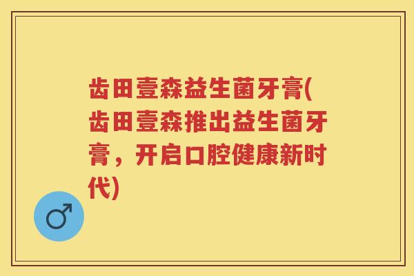 齿田壹森益生菌牙膏(齿田壹森推出益生菌牙膏,开启口腔健康新时代) 齿田壹森益生菌牙膏(齿田壹森推出益生菌牙膏,开启口腔健康新时代)