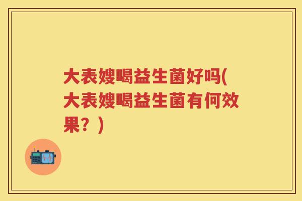 大表嫂喝益生菌好吗(大表嫂喝益生菌有何效果?) 大表嫂喝益生菌好吗(大表嫂喝益生菌有何效果?)