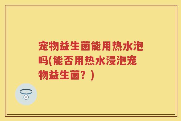 宠物益生菌能用热水泡吗(能否用热水浸泡宠物益生菌？)