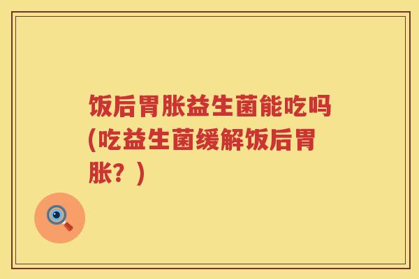 饭后胃胀益生菌能吃吗(吃益生菌缓解饭后胃胀?) 饭后胃胀益生菌能吃吗(吃益生菌缓解饭后胃胀?)