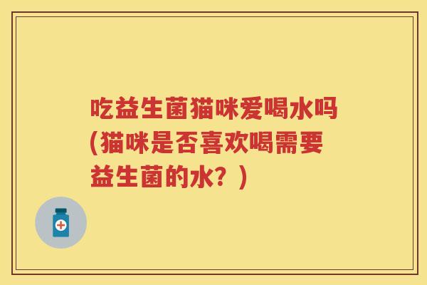 吃益生菌猫咪爱喝水吗(猫咪是否喜欢喝需要益生菌的水？)