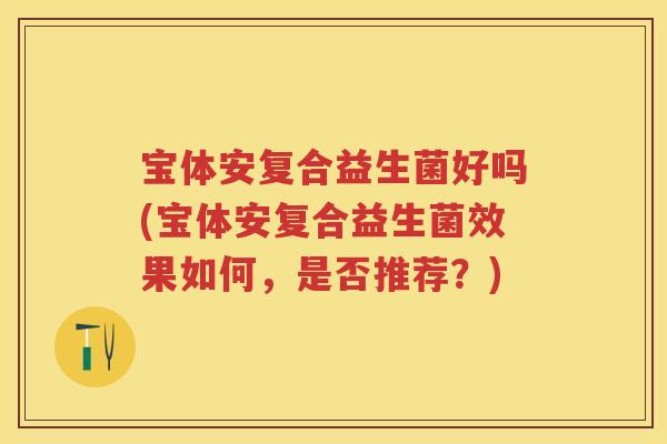 宝体安复合益生菌好吗(宝体安复合益生菌效果如何,是否推荐?) 宝体安复合益生菌好吗(宝体安复合益生菌效果如何,是否推荐?)