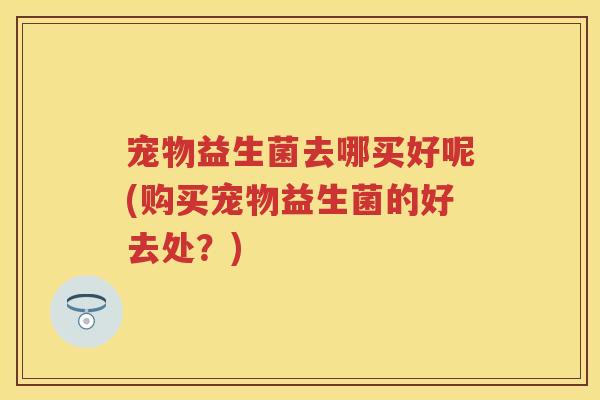 宠物益生菌去哪买好呢(购买宠物益生菌的好去处?) 宠物益生菌去哪买好呢(购买宠物益生菌的好去处?)