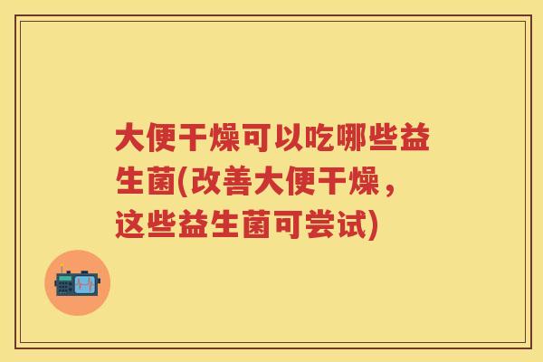 大便干燥可以吃哪些益生菌(改善大便干燥，这些益生菌可尝试)