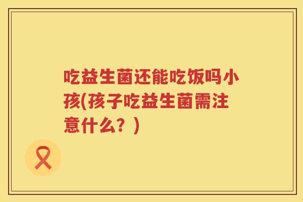 吃益生菌还能吃饭吗小孩(孩子吃益生菌需注意什么?) 吃益生菌还能吃饭吗小孩(孩子吃益生菌需注意什么?)
